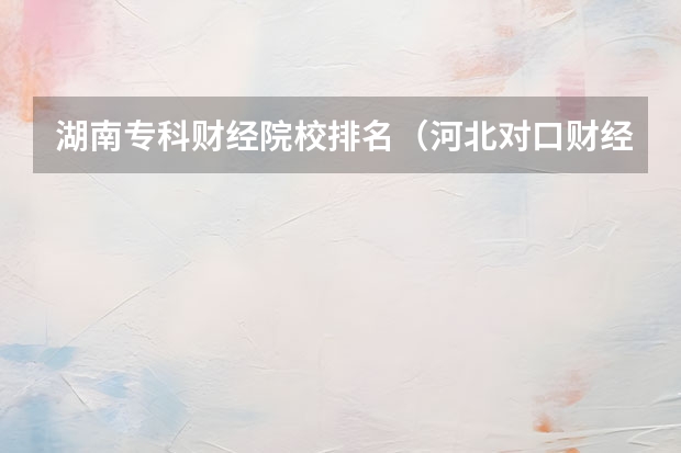 湖南专科财经院校排名（河北对口财经单招学校排名）