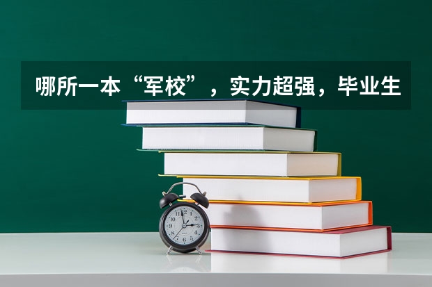 哪所一本“军校”，实力超强，毕业生好就业，考上就是福气？ 我国哪所军校，虽只是普通一本，但毕业可分配工作？