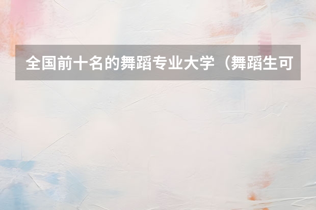 全国前十名的舞蹈专业大学（舞蹈生可以考的大学排名）