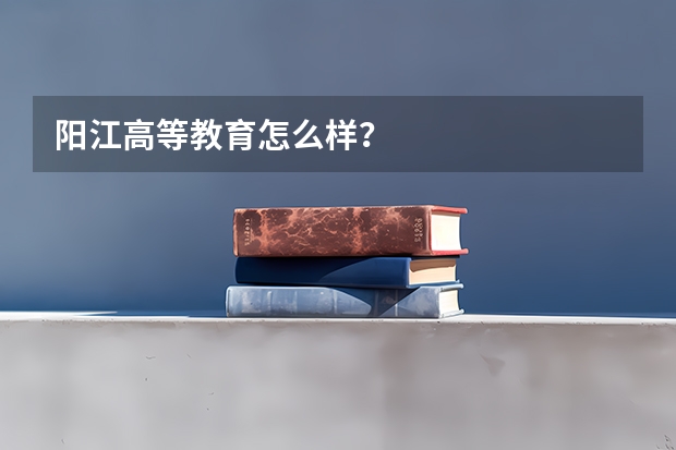 阳江高等教育怎么样?