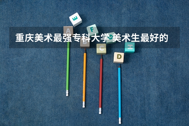 重庆美术最强专科大学 美术生最好的专科学校?