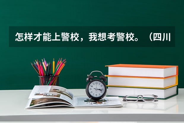 怎样才能上警校,我想考警校。(四川省警察学院啥时候填志愿?)