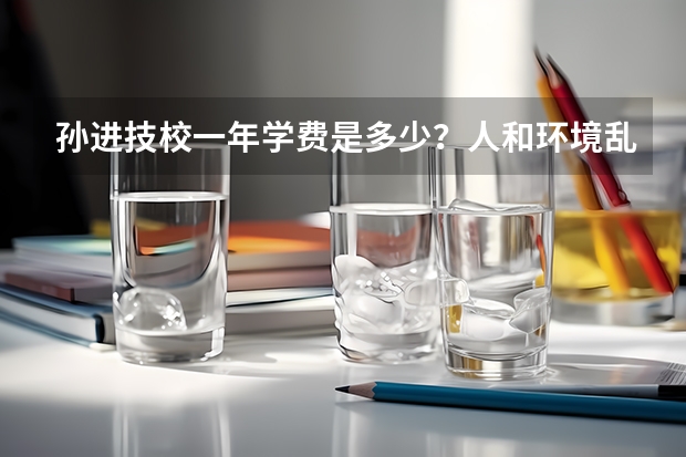 孙进技校一年学费是多少?人和环境乱吗?