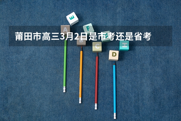 莆田市高三3月2日是市考还是省考 福建莆田下半年省考面试培训比较好？
