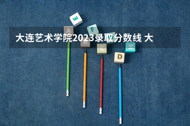 大连艺术学院2023录取分数线 大连外国语大学艺术类录取分数线
