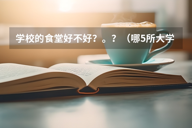 学校的食堂好不好？。？（哪5所大学的学生宿舍最受考生青睐？）