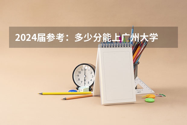 2024届参考:多少分能上广州大学(广东高考招录情况-附2024选科要求)