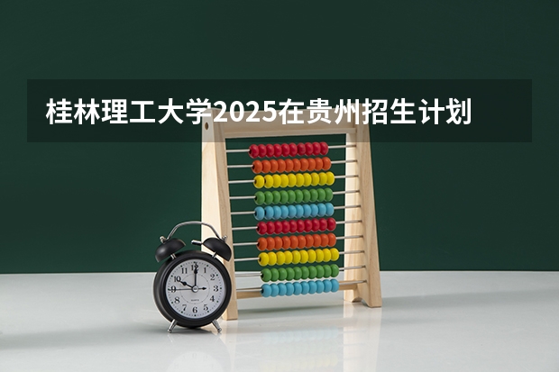 桂林理工大学2025在贵州招生计划预测