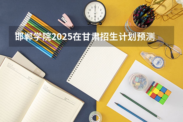 邯郸学院2025在甘肃招生计划预测