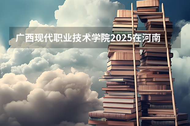 广西现代职业技术学院2025在河南招生计划预测