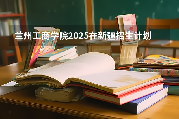 兰州工商学院2025在新疆招生计划预测