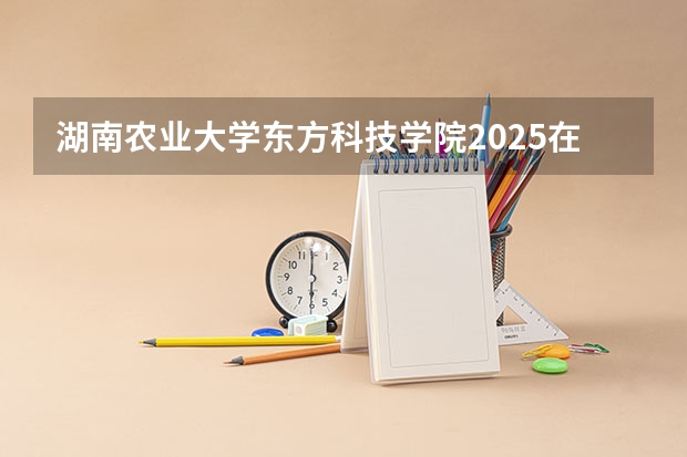 湖南农业大学东方科技学院2025在广东招生计划