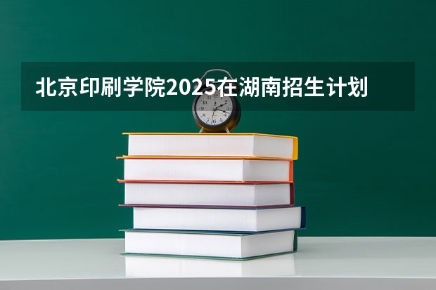 北京印刷学院2025在湖南招生计划