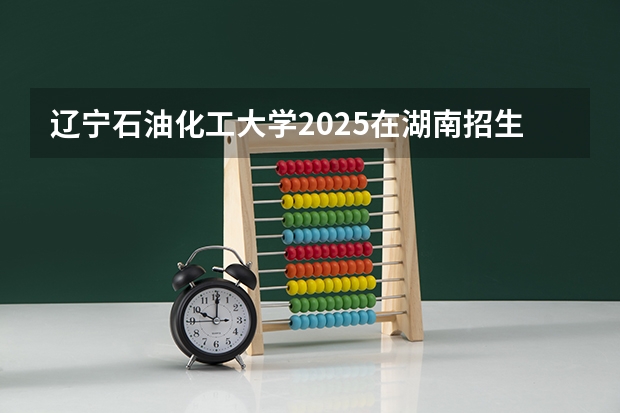 辽宁石油化工大学2025在湖南招生计划