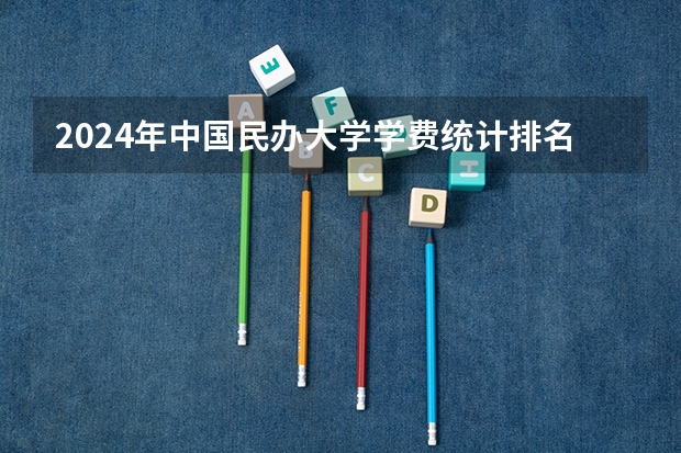 2024年中国民办大学学费统计排名一览表（含职业本科院校） 中国民办本科排名