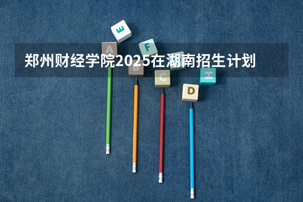 郑州财经学院2025在湖南招生计划