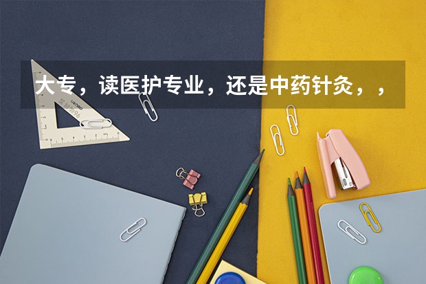 大专,读医护专业,还是中药针灸,,那个好就业 长春中医药大学医护学院是大专还是本科
