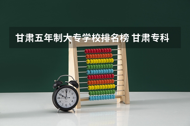 甘肃五年制大专学校排名榜 甘肃专科学校排名前十