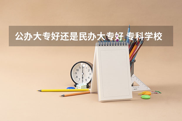 公办大专好还是民办大专好 专科学校公办好还是民办好？