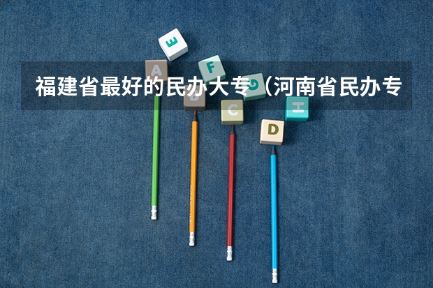 福建省最好的民办大专(河南省民办专科学校排名)