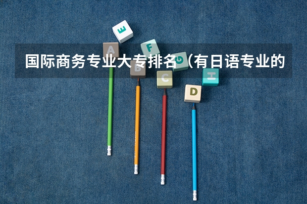 国际商务专业大专排名（有日语专业的大专院校排名）