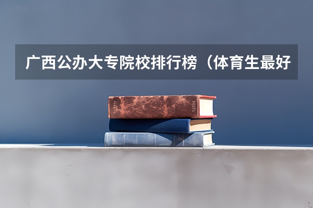 广西公办大专院校排行榜(体育生最好的专科院校排名榜单)