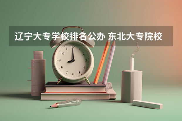 辽宁大专学校排名公办 东北大专院校排名及分数线