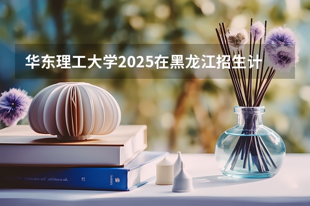 华东理工大学2025在黑龙江招生计划