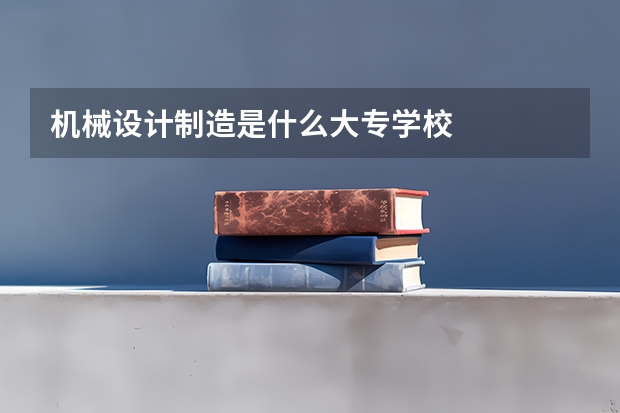 机械设计制造是什么大专学校