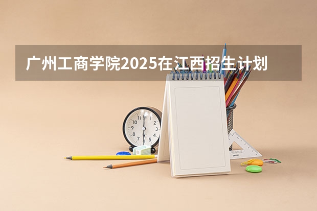广州工商学院2025在江西招生计划