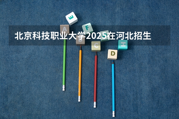 北京科技职业大学2025在河北招生计划