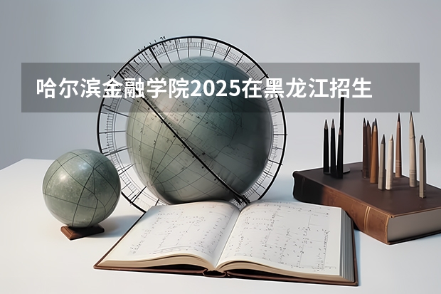 哈尔滨金融学院2025在黑龙江招生计划