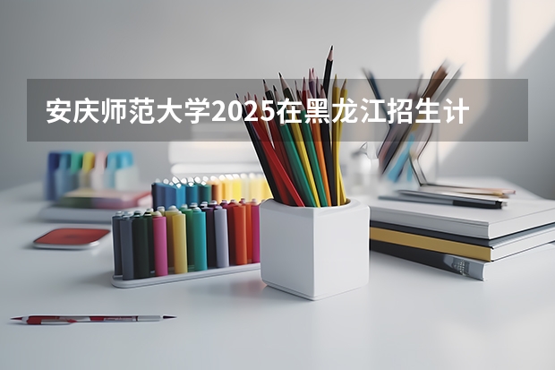 安庆师范大学2025在黑龙江招生计划