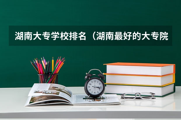 湖南大专学校排名（湖南最好的大专院校排名前十）