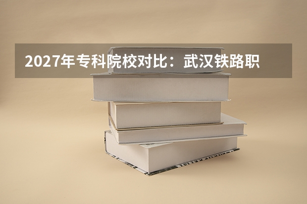 2027年专科院校对比：武汉铁路职业技术学院与南京铁道职业技术学院录取分数、专业与师资