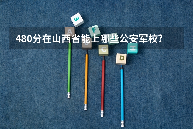 480分在山西省能上哪些公安军校?