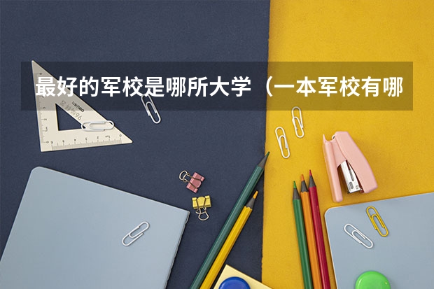 最好的军校是哪所大学（一本军校有哪几所大学）