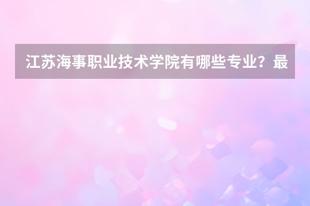 江苏海事职业技术学院有哪些专业？最受欢迎的几个专业有哪些？