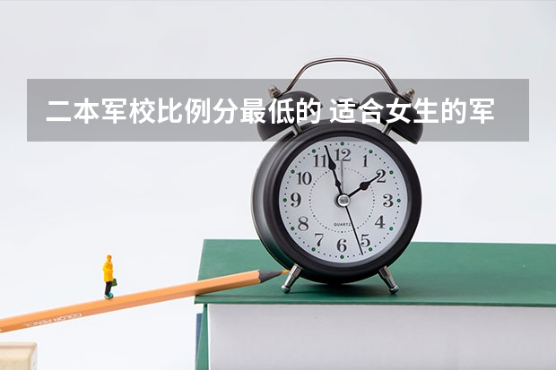 二本军校比例分最低的 适合女生的军校最低分