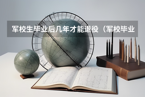 军校生毕业后几年才能退役（军校毕业后要服役几年可以转业）