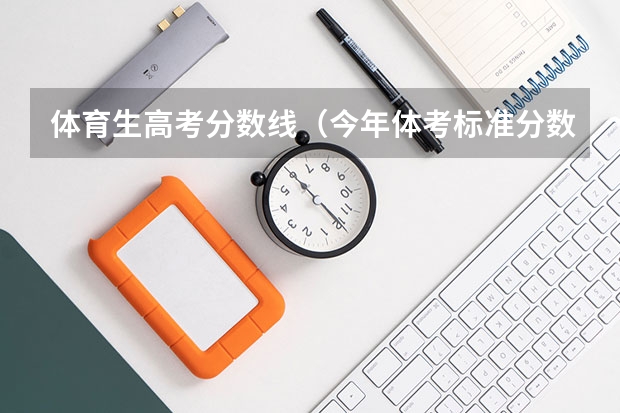 体育生高考分数线（今年体考标准分数线）