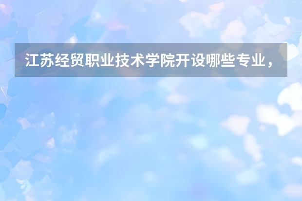 江苏经贸职业技术学院开设哪些专业,江苏经贸职业技术学院招生专业名单汇总