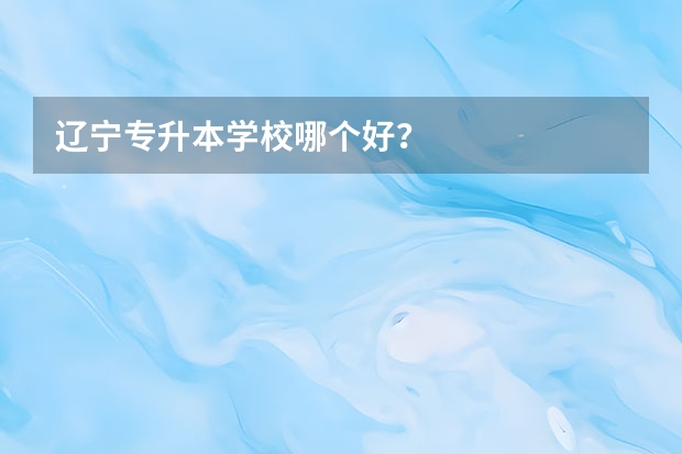 辽宁专升本学校哪个好？