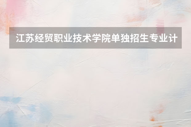江苏经贸职业技术学院单独招生专业计划 院校代码 专业代码 急求