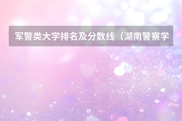 军警类大学排名及分数线（湖南警察学院全国排名）