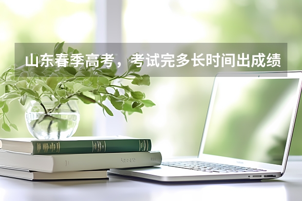 山东春季高考，考试完多长时间出成绩？多久填报志愿？
