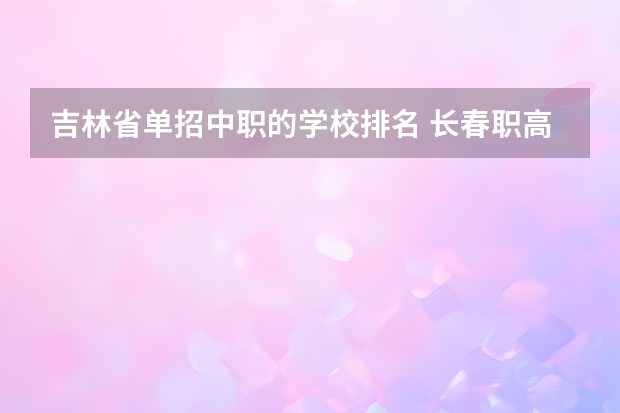 吉林省单招中职的学校排名 长春职高3+2学校排名榜