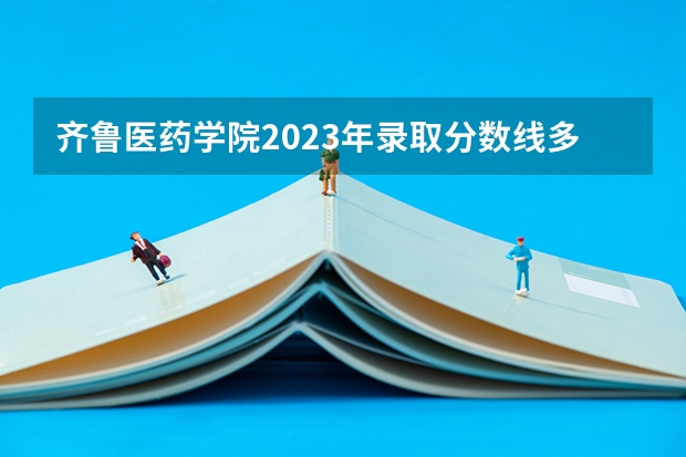 齐鲁医药学院2023年录取分数线多少？