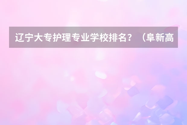 辽宁大专护理专业学校排名？（阜新高等专科学校单招分数线）