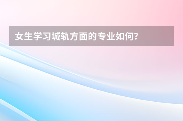 女生学习城轨方面的专业如何?